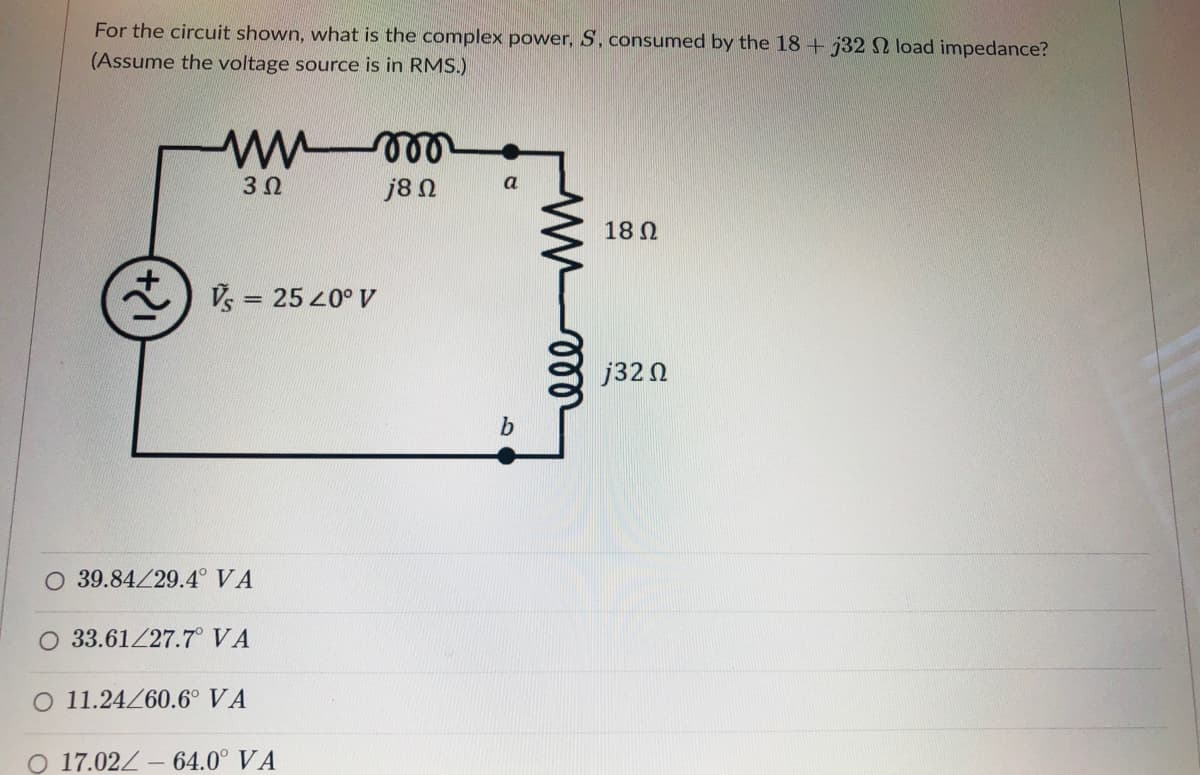 For the circuit shown, what is the complex power, S, consumed by the 18 + 732 load impedance?
(Assume the voltage source is in RMS.)
3 0
j8 N
a
18 N
Vs =
= 25 20° V
j32 N
39.84/29.4° VA
O 33.61/27.7° VA
O 11.24260.6° VA
O 17.02Z - 64.0° VA
