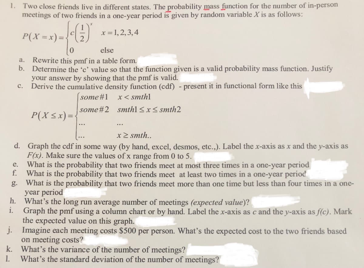 1. Two close friends live in different states. The probability mass function for the number of in-person
meetings of two friends in a one-year period is given by random variable X is as follows:
x = 1,2,3,4
C
P(X =x) =:
else
Rewrite this pmf in a table form.
b. Determine the 'c' value so that the function given is a valid probability mass function. Justify
your answer by showing that the pmf is valid.
Derive the cumulative density function (cdf) - present it in functional form like this
a.
с.
some#1
x< smthl
some#2 smthl < x< smth2
P(X <x) =:
x > smth..
d. Graph the cdf in some way (by hand, excel, desmos, etc.,). Label the x-axis as x and the y-axis as
F(x). Make sure the values of x range from 0 to 5.
What is the probability that two friends meet at most three times in a one-year period
f.
е.
What is the probability that two friends meet at least two times in a one-year period
g. What is the probability that two friends meet more than one time but less than four times in a one-
year period
h. What's the long run average number of meetings (expected value)?
i.
Graph the pmf using a column chart or by hand. Label the x-axis as c and the y-axis as f(c). Mark
the expected value on this graph.
j. Imagine each meeting costs $500 per person. What's the expected cost to the two friends based
on meeting costs?
k. What's the variance of the number of meetings?
1. What's the standard deviation of the number of meetings?
