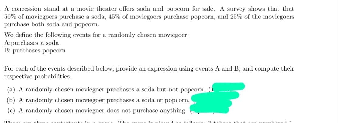 A concession stand at a movie theater offers soda and popcorn for sale. A survey shows that that
50% of moviegoers purchase a soda, 45% of moviegoers purchase popcorn, and 25% of the moviegoers
purchase both soda and popcorn.
We define the following events for a randomly chosen moviegoer:
A:purchases a soda
B: purchases popcorn
For each of the events described below, provide an expression using events A and B; and compute their
respective probabilities.
(a) A randomly chosen moviegoer purchases a soda but not popcorn. (1
(b) A randomly chosen moviegoer purchases a soda or popcorn.
(c) A randomly chosen moviegoer does not purchase anything.
Th
