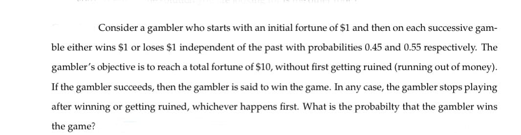 Consider a gambler who starts with an initial fortune of $1 and then on each successive gam-
ble either wins $1 or loses $1 independent of the past with probabilities 0.45 and 0.55 respectively. The
gambler's objective is to reach a total fortune of $10, without first getting ruined (running out of money).
If the gambler succeeds, then the gambler is said to win the game. In any case, the gambler stops playing
after winning or getting ruined, whichever happens first. What is the probabilty that the gambler wins
the game?
