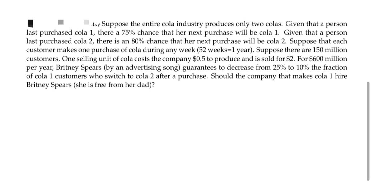 tos Suppose the entire cola industry produces only two colas. Given that a person
last purchased cola 1, there a 75% chance that her next purchase will be cola 1. Given that a person
last purchased cola 2, there is an 80% chance that her next purchase will be cola 2. Suppose that each
customer makes one purchase of cola during any week (52 weeks=D1 year). Suppose there are 150 million
customers. One selling unit of cola costs the company $0.5 to produce and is sold for $2. For $600 million
per year, Britney Spears (by an advertising song) guarantees to decrease from 25% to 10% the fraction
of cola 1 customers who switch to cola 2 after a purchase. Should the company that makes cola 1 hire
Britney Spears (she is free from her dad)?
