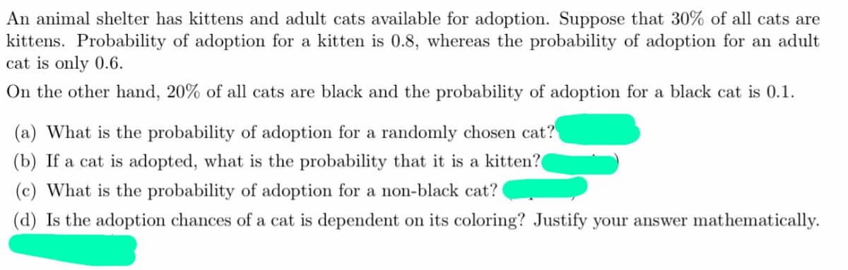 An animal shelter has kittens and adult cats available for adoption. Suppose that 30% of all cats are
kittens. Probability of adoption for a kitten is 0.8, whereas the probability of adoption for an adult
cat is only 0.6.
On the other hand, 20% of all cats are black and the probability of adoption for a black cat is 0.1.
(a) What is the probability of adoption for a randomly chose cat?
(b) If a cat is adopted, what is the probability that it is a kitten?
(c) What is the probability of adoption for a non-black cat?
(d) Is the adoption chances of a cat is dependent on its coloring? Justify your answer mathematically.
