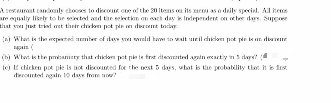 A restaurant randomly chooses to discount one of the 20 items on its menu as a daily special. All items
are equally likely to be selected and the selection on each day is independent on other days. Suppose
that you just tried out their chicken pot pie on discount today.
(a) What is the expected number of days you would have to wait until chicken pot pie is on discount
again (
(b) What is the probability that chicken pot pie is first discounted again exactly in 5 days? (
(c) If chicken pot pie is not discounted for the next 5 days, what is the probability that it is first
discounted again 10 days from now?
