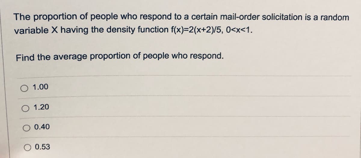 The proportion of people who respond to a certain mail-order solicitation is a random
variable X having the density function f(x)=2(x+2)/5, 0<x<1.
Find the average proportion of people who respond.
1.00
1.20
0.40
O 0.53
