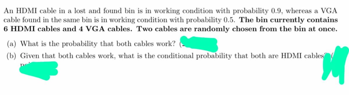 An HDMI cable in a lost and found bin is in working condition with probability 0.9, whereas a VGA
cable found in the same bin is in working condition with probability 0.5. The bin currently contains
6 HDMI cables and 4 VGA cables. Two cables are randomly chosen from the bin at once.
(a) What is the probability that both cables work?
(b) Given that both cables work, what is the conditional probability that both are HDMI cables

