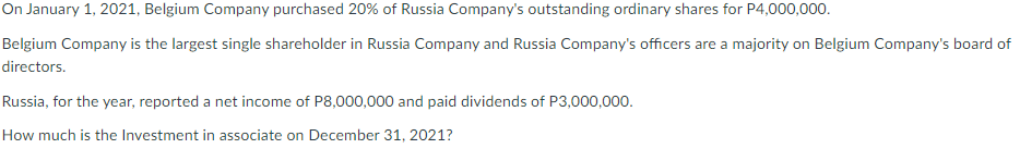 On January 1, 2021, Belgium Company purchased 20% of Russia Company's outstanding ordinary shares for P4,000,000.
Belgium Company is the largest single shareholder in Russia Company and Russia Company's officers are a majority on Belgium Company's board of
directors.
Russia, for the year, reported a net income of P8,000,000 and paid dividends of P3,000,000.
How much is the Investment in associate on December 31, 2021?
