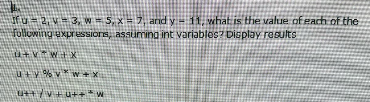 1.
If u 2, v = 3, w = 5, x = 7, and y = 11, what is the value of each of the
following expressions, assuming int variables? Display results
u+ v *w + X
u+ y % v * w + X
u++ /v + u++ *
W
