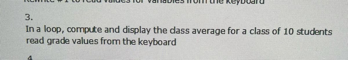 Reyboar
3.
In a loop, compute and display the dlass average for a class of 10 students
read grade values from the keyboard
