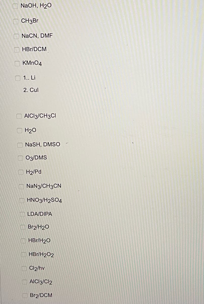 NaOH, H2O
OCH3B
NaCN, DMF
O HBr/DCM
O KMNO4
O 1.. Li
2. Cul
O AICI3/CH3CI
H20
NaSH, DMSO
O 03/DMS
OH2/Pd
O NaN3/CH3CN
HNO3/H2SO4
LDA/DIPA
Br2/H20
HBr/H20
O HBr/H2O2
O Cl2/hv
AICI3/Cl2
O Br2/DCM
