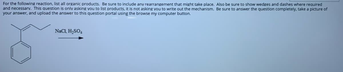 For the following reaction, list all organic products. Be sure to include any rearrangement that might take place. Also be sure to show wedges and dashes where required
and necessarv. This question is only asking you to list products, it is not asking you to write out the mechanism. Be sure to answer the question completely, take a picture of
your answer, and upload the answer to this question portal using the browse my computer button.
NaCl, H2SO4
