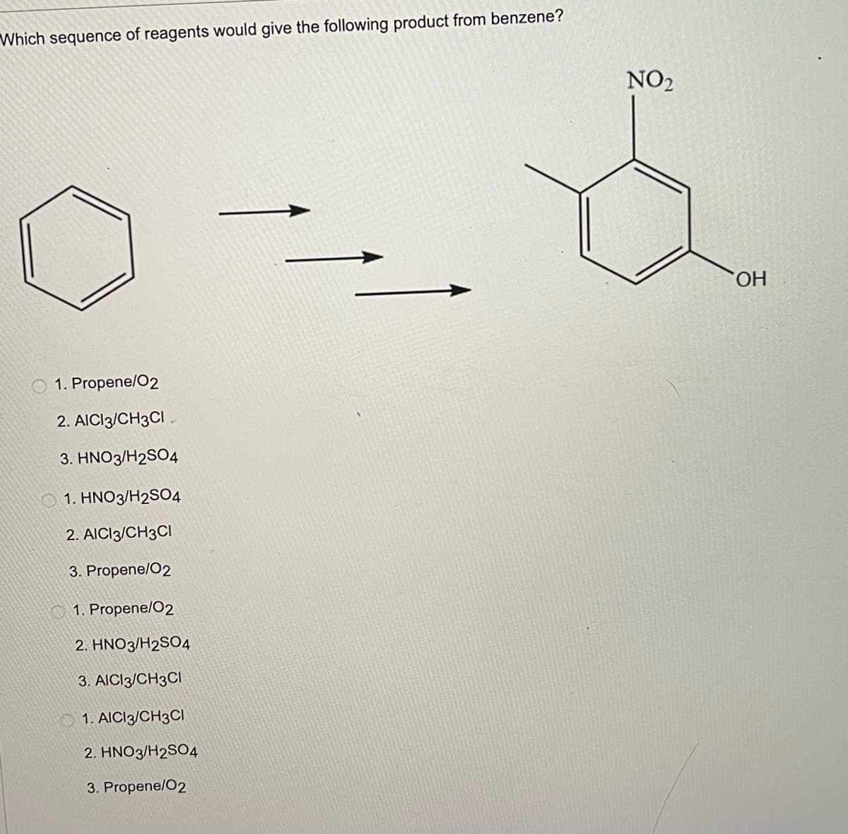 Which sequence of reagents would give the following product from benzene?
NO2
HO.
1. Propene/O2
2. AICI3/CH3CI .
3. HNO3/H2SO4
O 1. HNO3/H2SO4
2. AICI3/CH3CI
3. Propene/O2
O 1. Propene/O2
2. HNO3/H2SO4
3. AICI3/CH3CI
O 1. AICI3/CH3CI
2. HNO3/H2SO4
3. Propene/O2
