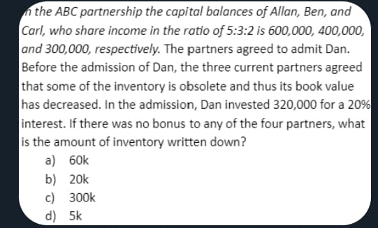 n the ABC partnership the capital balances of Allan, Ben, and
Carl, who share income in the ratio of 5:3:2 is 600,000, 400,000,
and 300,000, respectively. The partners agreed to admit Dan.
Before the admission of Dan, the three current partners agreed
that some of the inventory is obsolete and thus its book value
has decreased. In the admission, Dan invested 320,000 for a 20%
interest. If there was no bonus to any of the four partners, what
is the amount of inventory written down?
a) 60k
b) 20k
c) 300k
d) 5k