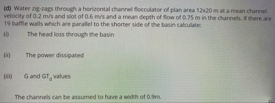 (d) Water zig-zags through a horizontal channel flocculator of plan area 12x20 m at a mean channel
velocity of 0.2 m/s and slot of 0.6 m/s and a mean depth of flow of 0.75 m in the channels. If there are
19 baffle walls which are parallel to the shorter side of the basin calculate:
(i)
The head loss through the basin
(ii)
The power dissipated
(iii)
G and GT, values
The channels can be assumed to have a width of 0.9m.
