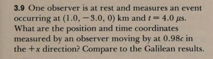 3.9 One observer is at rest and measures an event
occurring at (1.0, - 3.0, 0) km and t= 4.0 us.
What are the position and time coordinates
measured by an observer moving by at 0.98c in
the +x direction? Compare to the Galilean results.
%3D
