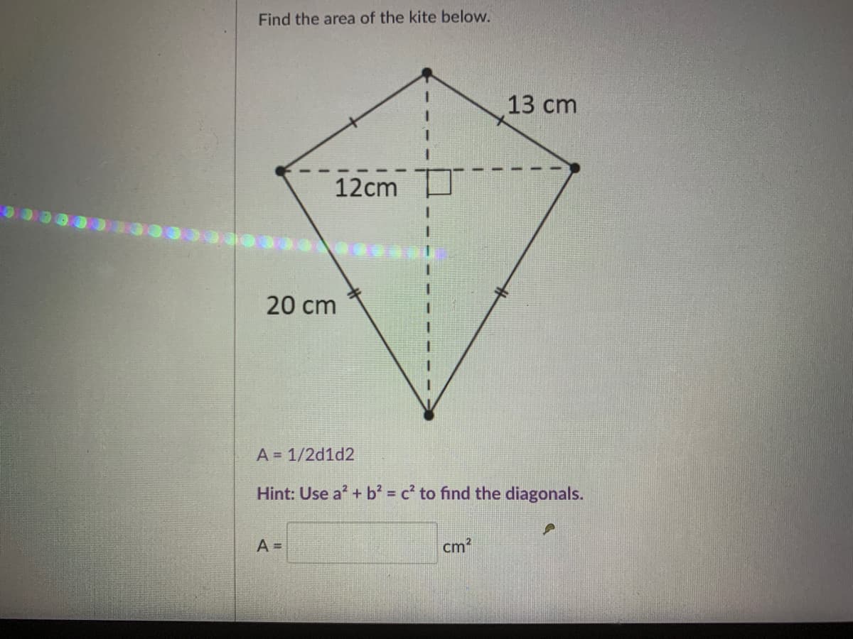Find the area of the kite below.
13 cm
12cm
20 cm
A = 1/2d1d2
Hint: Use a' + b = c' to find the diagonals.
%3D
A =
cm?
