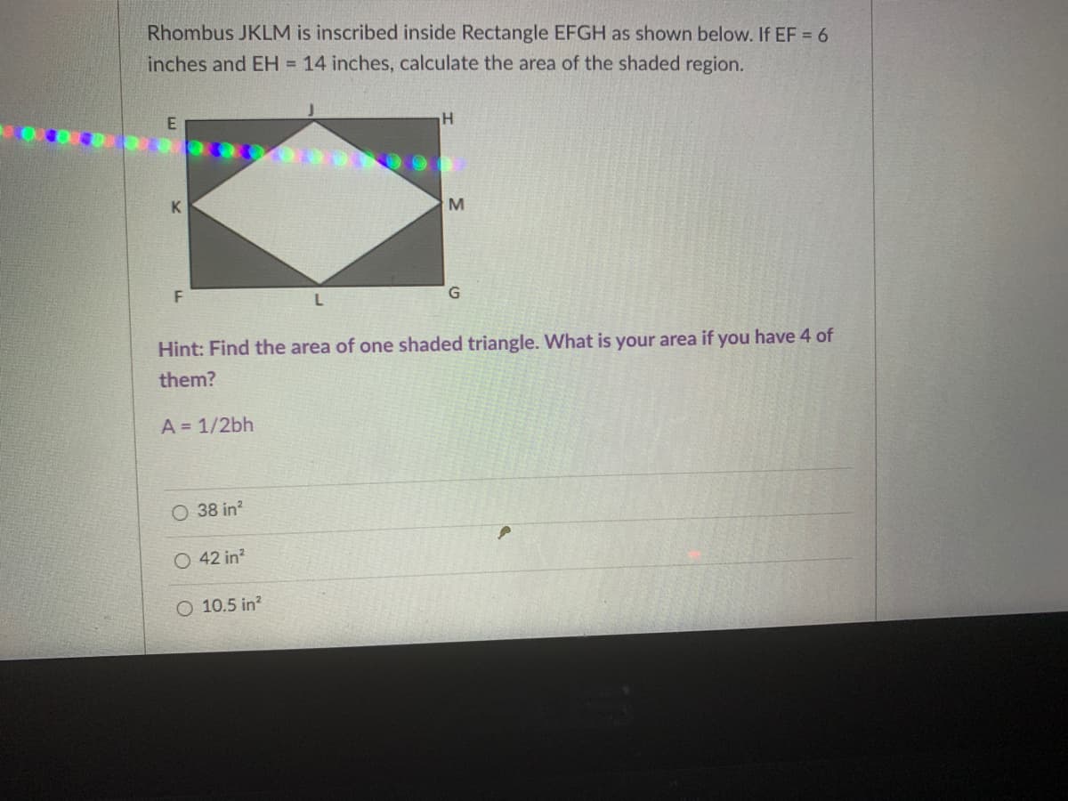Rhombus JKLM is inscribed inside Rectangle EFGH as shown below. If EF = 6
inches and EH = 14 inches, calculate the area of the shaded region.
G.
Hint: Find the area of one shaded triangle. What is your area if you have 4 of
them?
A = 1/2bh
38 in?
O 42 in?
O 10.5 in?
