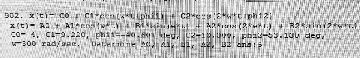 902. x (t)= co + C1*cos (w*t+phi1) + C2*cos (2*w*t+phi2)
z (t)= A0 + Al*co3 (w*t) + B1*sin (w*t) + A2*cos (2*w*t) + B2*sin (2*w*t)
Co= 4, C1-9.220, phil=-40.601 deg, C2-10.000, phi2-53.130 deg,
W=300 rad/sec.
Determine A0, Al, B1, A2, B2 ans:5
