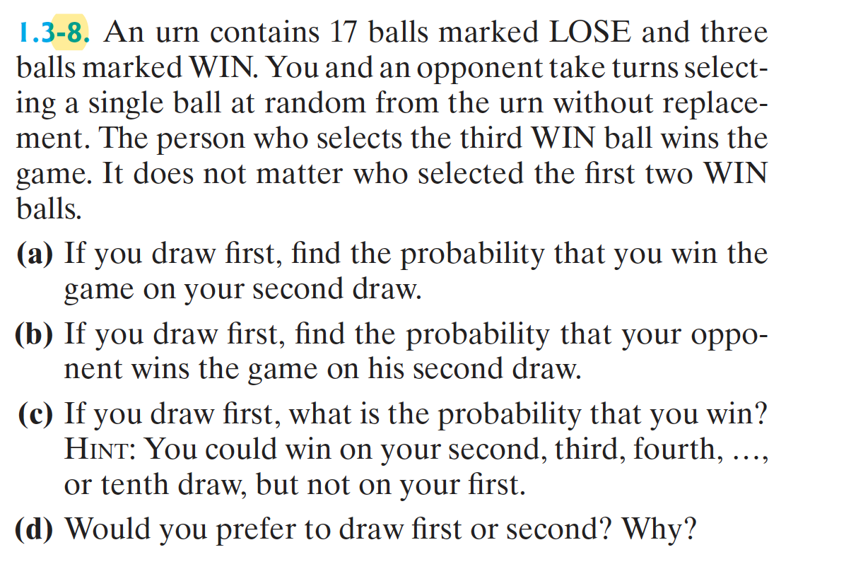 1.3-8. An urn contains 17 balls marked LOSE and three
balls marked WIN. You and an opponent take turns select-
ing a single ball at random from the urn without replace-
ment. The person who selects the third WIN ball wins the
game. It does not matter who selected the first two WIN
balls.
(a) If you draw first, find the probability that you win the
game on your second draw.
(b) If you draw first, find the probability that your oppo-
nent wins the game on his second draw.
(c) If you draw first, what is the probability that you win?
HINT: You could win on your second, third, fourth, ..,
or tenth draw, but not on your
....
first.
(d) Would you prefer to draw first or second? Why?
