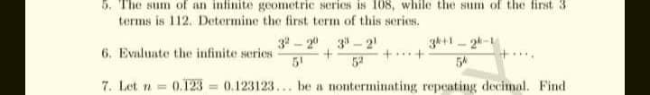 5. The sum of an infinite geometric series is 108, while the sum of the first 3
terms is 112. Determine the first term of this series.
3k+1 2k-1
54
34 - 20 3 - 2!
6. Evaluate the infinite series
5!
52
7. Let n 0.123 = 0.123123... be a nonterminating repeating decimal. Find
