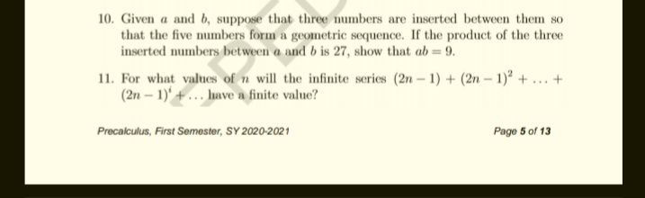 10. Given a and b, suppose that three numbers are inserted between them so
that the five numbers form a geometric sequence. If the product of the three
inserted numbers between a and b is 27, show that ab = 9.
11. For what values of n will the infinite series (2n – 1) + (2n – 1)° + ... +
(2n – 1)' +... have a finite value?
Precalculus, First Semester, SY 2020-2021
Page 5 of 13
