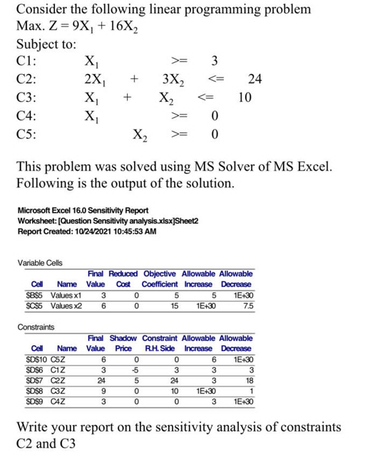 Consider the following linear programming problem
Max. Z = 9X₁ + 16X₂
Subject to:
C1:
C2:
C3:
C4:
C5:
Variable Cells
X₁
2X₁
X₁
X₁
Microsoft Excel 16.0 Sensitivity Report
Worksheet: [Question Sensitivity analysis.xlsx]Sheet2
Report Created: 10/24/2021 10:45:53 AM
$B$5 Values x1
$C$5 Values x2
$D$10 C5Z
$D$6 C1Z
$D$7 C2Z
$D$8 C3Z
$D$9 CAZ
X₂
This problem was solved using MS Solver of MS Excel.
Following is the output of the solution.
3
6
3X₂
0
0
X₂
Final Reduced Objective Allowable Allowable
Cell Name Value Cost Coefficient Increase
Decrease
6
3
24
9
3
Constraints
Cell Name Value Price R.H. Side
05500
-5
5
15
3
0
0
0
3
24
10
0
Final Shadow Constraint Allowable Allowable
Increase Decrease
1E+30
5
1E+30
24
10
6
3
3
1E+30
1E+30
7.5
3
18
1
3 1E+30
Write your report on the sensitivity analysis of constraints
C2 and C3