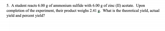 5. A student reacts 6.00 g of ammonium sulfide with 6.00 g of zinc (II) acetate. Upon
completion of the experiment, their product weighs 2.41 g. What is the theoretical yield, actual
yield and percent yield?
