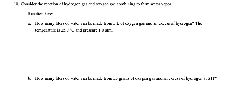10. Consider the reaction of hydrogen gas and oxygen gas combining to form water vapor.
Reaction here:
a. How many liters of water can be made from 5 L of oxygen gas and an excess of hydrogen? The
temperature is 25.0 ºC and pressure 1.0 atm.
b. How many liters of water can be made from 55 grams of oxygen gas and an excess of hydrogen at STP?
