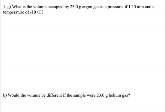 1. a) What is the volume occupied by 23.0 g argon gas at a pressure of 1.15 atm and a
temperature of -10 •C?
b) Would the volume be different if the sample were 23.0 g helium gas?

