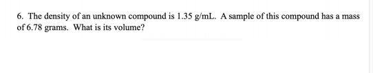 6. The density of an unknown compound is 1.35 g/mL. A sample of this compound has a mass
of 6.78 grams. What is its volume?
