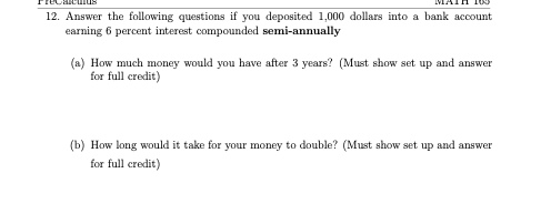 12. Answer the following questions if you deposited 1,000 dollars into a bank account
earning 6 percent interest compounded semi-annually
(a) How much money would you have after 3 years? (Must show set up and answer
for full credit)
(b) How long would it take for your money to double? (Must show set up and answer
for full credit)
