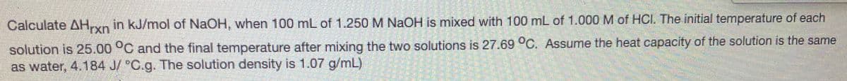 Calculate AH,xn in kJ/mol of NaOH, when 100 mL of 1.250 M NAOH is mixed with 100 mL of 1.000 M of HCI, The initial temperature of each
solution is 25.00 °C and the final temperature after mixing the two solutions is 27.69 °C. Assume the heat capacity of the solution is the same
as water, 4.184 J/ "C.g. The solution density is 1.07 g/mL)
