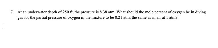 7. At an underwater depth of 250 ft, the pressure is 8.38 atm. What should the mole percent of oxygen be in diving
gas for the partial pressure of oxygen in the mixture to be 0.21 atm, the same as in air at 1 atm?
