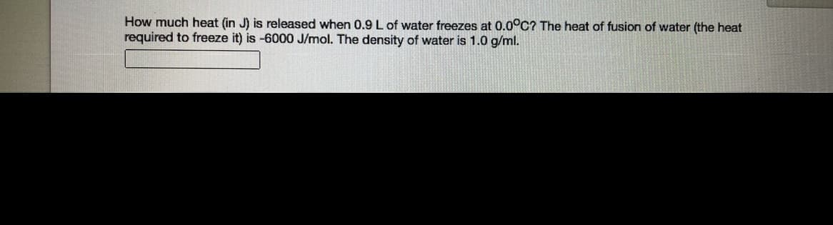 How much heat (in J) is released when 0.9 L of water freezes at 0.0°C? The heat of fusion of water (the heat
required to freeze it) is -6000 J/mol. The density of water is 1.0 g/ml.

