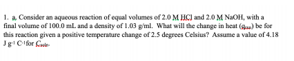1. a. Consider an aqueous reaction of equal volumes of 2.0 M HC) and 2.0 M NAOH, with a
final volume of 100.0 mL and a density of 1.03 g/ml. What will the change in heat (gan) be for
this reaction given a positive temperature change of 2.5 degrees Celsius? Assume a value of 4.18
Jg! C-lfor Cotn

