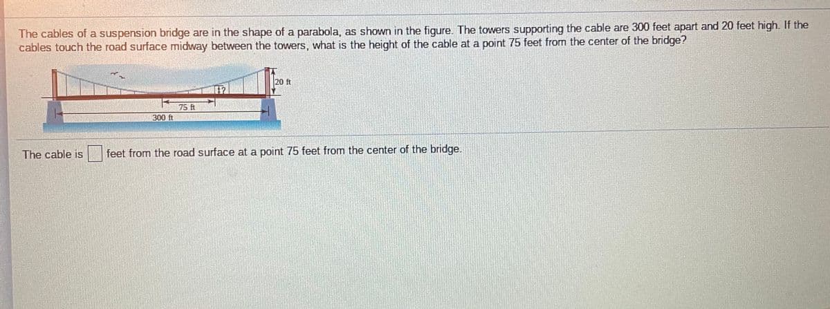 The cables of a suspension bridge are in the shape of a parabola, as shown in the figure. The towers supporting the cable are 300 feet apart and 20 feet high. If the
cables touch the road surface midway between the towers, what is the height of the cable at a point 75 feet from the center of the bridge?
20 ft
75 ft
300 ft
The cable is
feet from the road surface at a point 75 feet from the center of the bridge.
