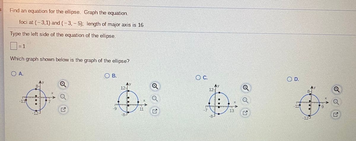 Find an equation for the ellipse. Graph the equation.
foci at (-3,1) and (-3,- 5); length of major axis is 16
Type the left side of the equation of the ellipse.
=D1
%3D
Which graph shown below is the graph of the ellipse?
O A.
O B.
Oc.
O D.
12-
12-
-13
11
6-
11
-7
13
-83
8-
-12-
