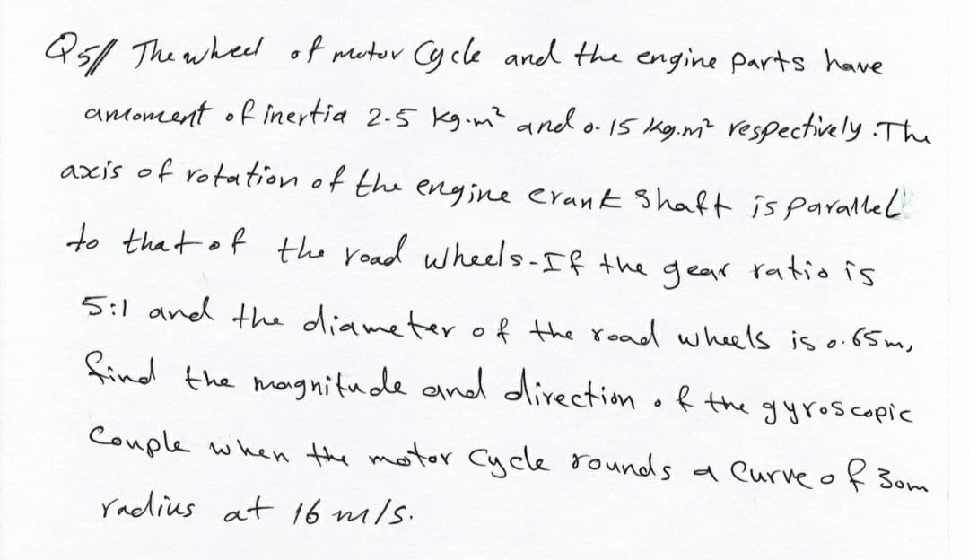 Qs1 The wheel of metor Cy cle and the engine parts have
anoment of inertia 2-5 kg.m? and o 15 kg.m? respectively The
axis of rotation of the engine erank Shaft is parallel
to that of the road whels-If the gear ratio is
5:1 and the diameter of the read wheels is o.65 m,
find the magnitude and direction of the gyroscopic
Couple when the motor Cycle rounds a eurve of 3om
radius at 16 m/s.
