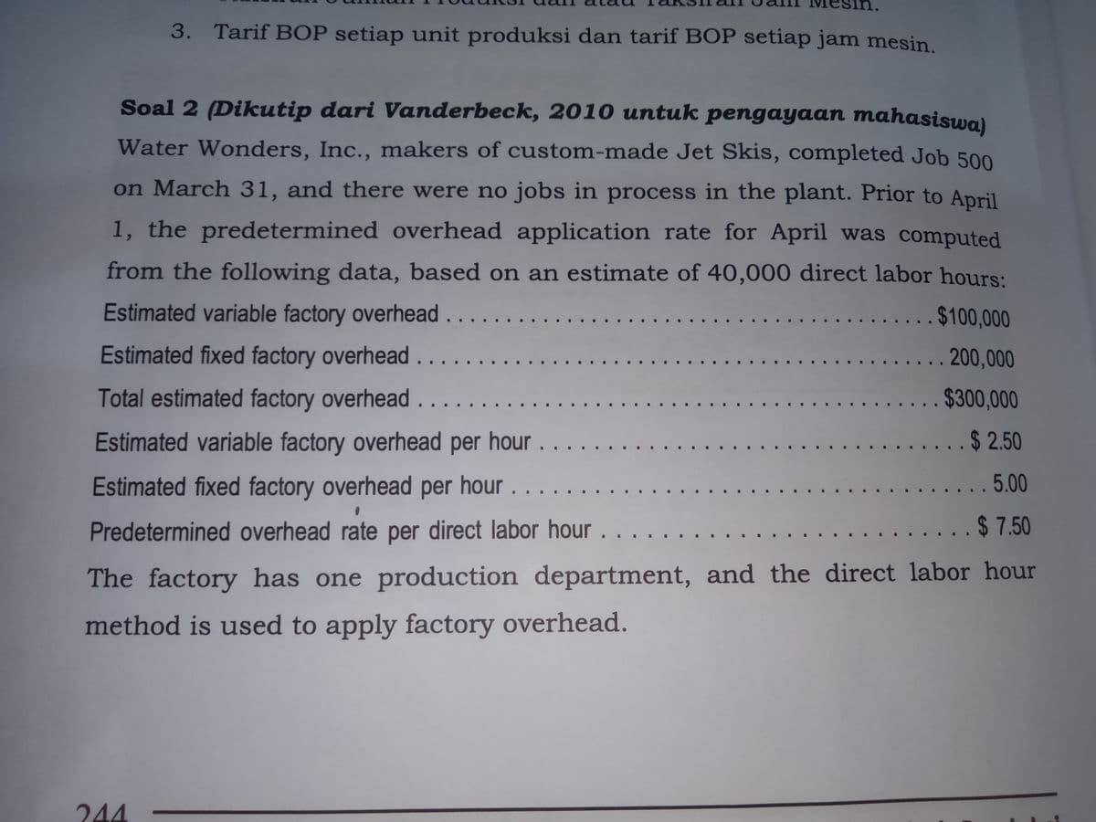3. Tarif BOP setiap unit produksi dan tarif BOP setiap jam mesin.
Soal 2 (Dikutip dari Vanderbeck, 2010 untuk pengayaan mahasiswa)
Water Wonders, Inc., makers of custom-made Jet Skis, completed Job 500
on March 31, and there were no jobs in process in the plant. Prior to April
1, the predetermined overhead application rate for April was computed
from the following data, based on an estimate of 40,000 direct labor hours:
Estimated variable factory overhead . .
.....$100,000
Estimated fixed factory overhead.....
.......200,000
.....
Total estimated factory overhead . ..
... $300,000
Estimated variable factory overhead per hour
......$ 2.50
.......
Estimated fixed factory overhead per hour.
...5.00
Predetermined overhead rate per direct labor hour. . . . . .... . . . ....... . . ....$ 7.50
The factory has one production department, and the direct labor hour
method is used to apply factory overhead.
244
