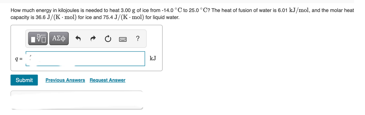 How much energy in kilojoules is needed to heat 3.00 g of ice from -14.0 °C to 25.0 ° C? The heat of fusion of water is 6.01 kJ/mol, and the molar heat
capacity is 36.6 J/(K·mol) for ice and 75.4 J/(K· mol) for liquid water.
kJ
Submit
Previous Answers Request Answer
