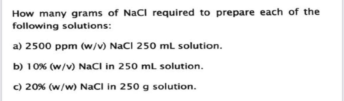 How many grams of NaCl required to prepare each of the
following solutions:
a) 2500 ppm (w/v) NaCl 250 mL solution.
b) 10% (w/v) NaCl in 250 mL solution.
c) 20% (w/w) NaCl in 250 g solution.
