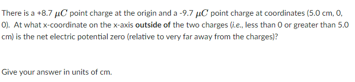 There is a +8.7 µC point charge at the origin and a -9.7 µC point charge at coordinates (5.0 cm, 0,
O). At what x-coordinate on the x-axis outside of the two charges (i.e., less than 0 or greater than 5.0
cm) is the net electric potential zero (relative to very far away from the charges)?
Give your answer in units of cm.
