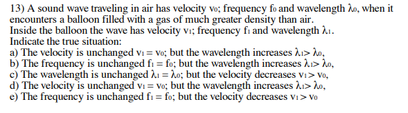 13) A sound wave traveling in air has velocity vo; frequency fo and wavelength ho, when it
encounters a balloon filled with a gas of much greater density than air.
Inside the balloon the wave has velocity vi; frequency fi and wavelength A.
Indicate the true situation:
a) The velocity is unchanged vi = vo; but the wavelength increases A1> lo,
b) The frequency is unchanged fi = fo; but the wavelength increases A> Ào,
c) The wavelength is unchanged A1 = ho; but the velocity decreases vi> Vo,
d) The velocity is unchanged vi = Vo; but the wavelength increases A1> do,
e) The frequency is unchanged fi = fo; but the velocity decreases vi> Vo
