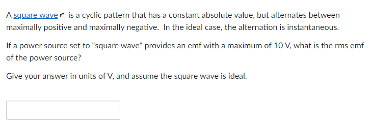 A square wave is a cyclic pattern that has a constant absolute value, but alternates between
maximally positive and maximally negative. In the ideal case, the alternation is instantaneous.
If a power source set to "square wave" provides an emf with a maximum of 10 V, what is the rms emf
of the power source?
Give your answer in units of V, and assume the square wave is ideal.
