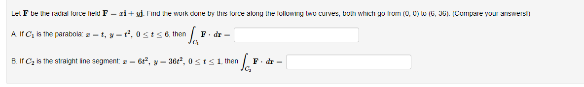 Let F be the radial force field F = xi+ yj. Find the work done by this force along the following two curves, both which go from (0, 0) to (6, 36). (Compare your answers!)
A. If C1 is the parabola: a = t, y = t2, 0<t< 6, then
F. dr =
B. If C2 is the straight line segment: a = 6t, y = 36t?, 0 <t<1, then
F. dr =
Ca
