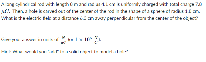 A long cylindrical rod with length 8 m and radius 4.1 cm is uniformly charged with total charge 7.8
µC. Then, a hole is carved out of the center of the rod in the shape of a sphere of radius 1.8 cm.
What is the electric field at a distance 6.3 cm away perpendicular from the center of the object?
Give your answer in units of
N
(or 1 x 106 ).
µC
Hint: What would you "add" to a solid object to model a hole?
