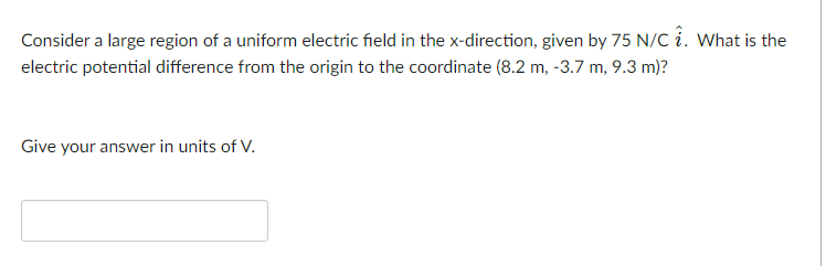 Consider a large region of a uniform electric field in the x-direction, given by 75 N/C i. What is the
electric potential difference from the origin to the coordinate (8.2 m, -3.7 m, 9.3 m)?
Give your answer in units of V.
