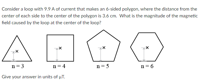 Consider a loop with 9.9 A of current that makes an 6-sided polygon, where the distance from the
center of each side to the center of the polygon is 3.6 cm. What is the magnitude of the magnetic
field caused by the loop at the center of the loop?
A
n= 3
n = 4
n= 5
n = 6
Give your answer in units of µT.
