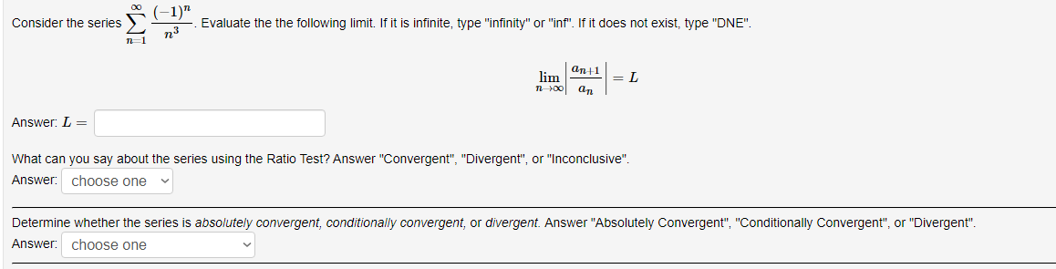 (-1)"
Consider the series
Evaluate the the following limit. If it is infinite, type "infinity" or "inf". If it does not exist, type "DNE".
n=1
an11
lim
n00
= L
an
Answer: L =
What can you say about the series using the Ratio Test? Answer "Convergent", "Divergent", or "Inconclusive".
Answer: choose one
Determine whether the series is absolutely convergent, conditionally convergent, or divergent. Answer "Absolutely Convergent", "Conditionally Convergent", or "Divergent".
Answer:
choose one
