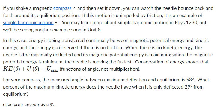 If you shake a magnetic compass e and then set it down, you can watch the needle bounce back and
forth around its equilibrium position. If this motion is unimpeded by friction, it is an example of
simple harmonic motion 2. You may learn more about simple harmonic motion in Phys 1230, but
we'll be seeing another example soon in Unit 8.
In this case, energy is being transferred continually between magnetic potential energy and kinetic
energy, and the energy is conserved if there is no friction. When there is no kinetic energy, the
needle is the maximally deflected and its magnetic potential energy is maximum; when the magnetic
potential energy is minimum, the needle is moving the fastest. Conservation of energy shows that
KE (0) +U (0) = Umax (functions of angle, not multiplication).
For your compass, the measured angle between maximum deflection and equilibrium is 58°. What
percent of the maximum kinetic energy does the needle have when it is only deflected 29° from
equilibrium?
Give your answer as a %.
