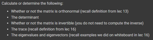 Calculate or determine the following:
• Whether or not the matrix is orthonormal (recall definition from lec 13)
• The determinant
• Whether or not the matrix is invertible (you do not need to compute the inverse)
• The trace (recall definition from lec 16)
• The eigenvalues and eigenvectors (recall examples we did on whiteboard in lec 16)